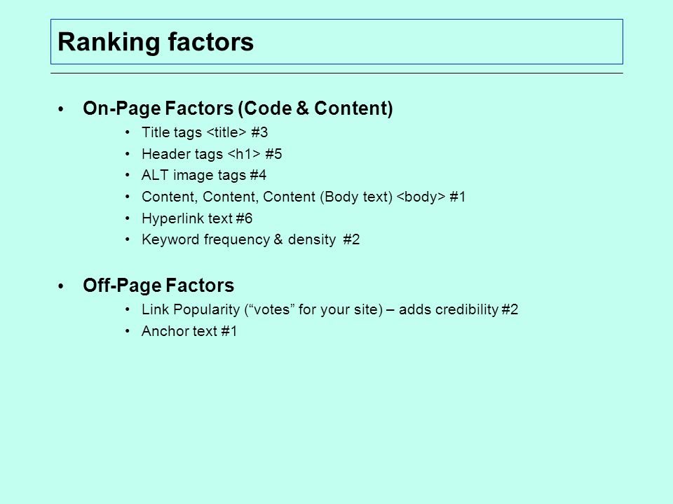 Ranking factors On-Page Factors (Code & Content) Title tags #3 Header tags #5 ALT image tags #4 Content, Content, Content (Body text) #1 Hyperlink text #6 Keyword frequency & density #2 Off-Page Factors Link Popularity ( votes for your site) – adds credibility #2 Anchor text #1