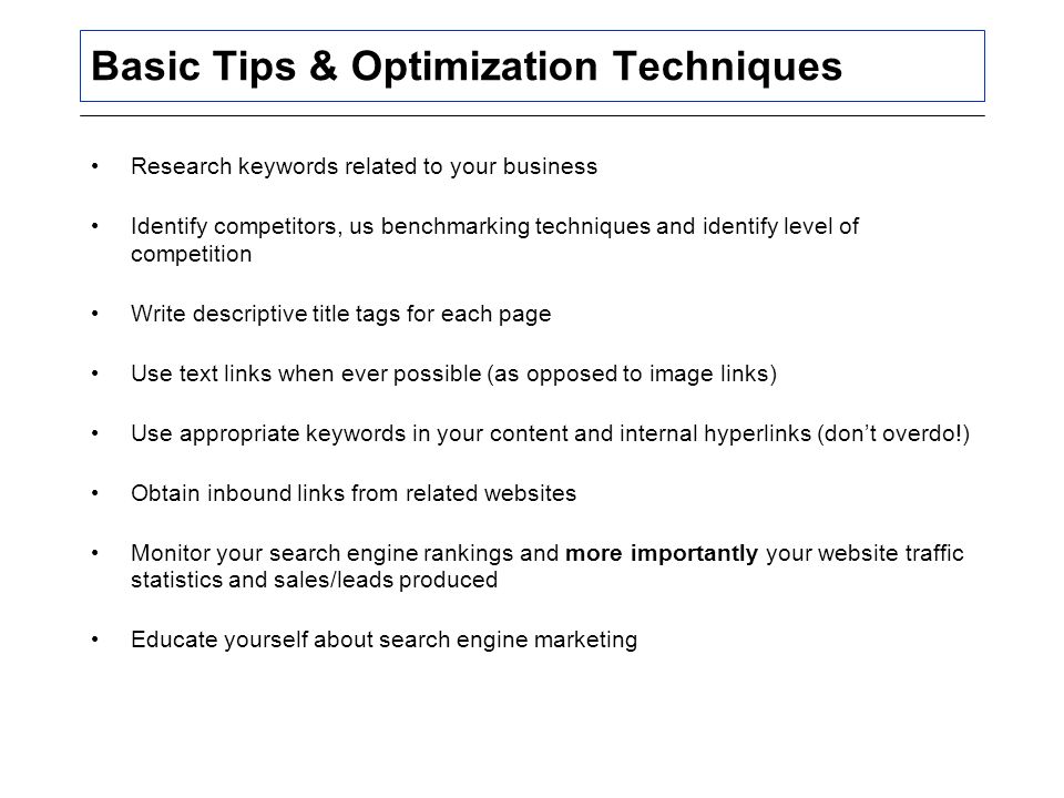 Basic Tips & Optimization Techniques Research keywords related to your business Identify competitors, us benchmarking techniques and identify level of competition Write descriptive title tags for each page Use text links when ever possible (as opposed to image links) Use appropriate keywords in your content and internal hyperlinks (don’t overdo!) Obtain inbound links from related websites Monitor your search engine rankings and more importantly your website traffic statistics and sales/leads produced Educate yourself about search engine marketing