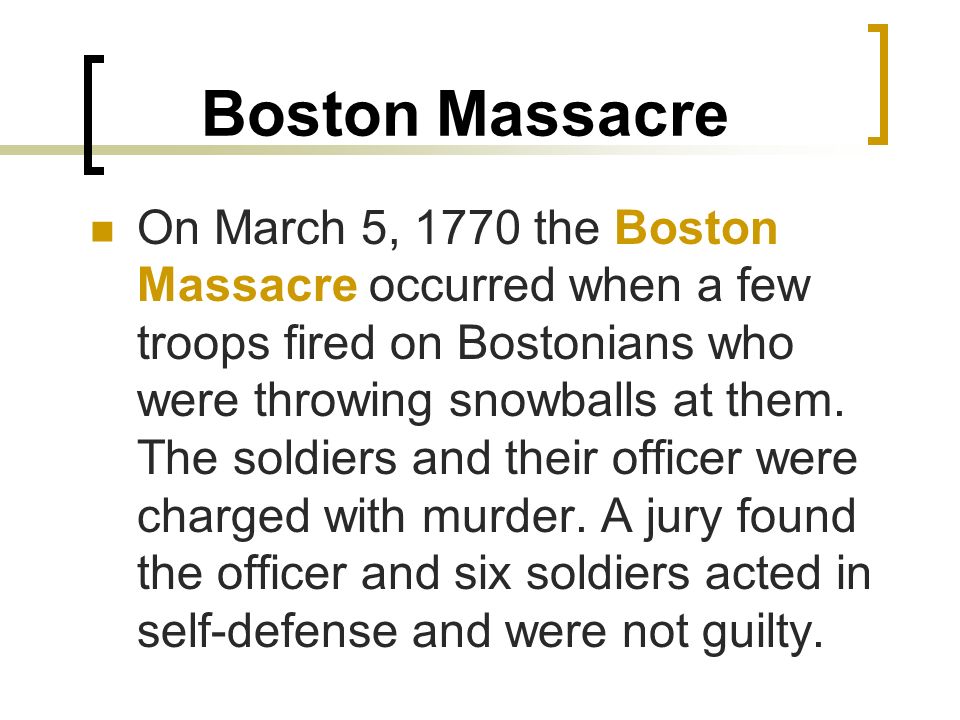 Boston Massacre On March 5, 1770 the Boston Massacre occurred when a few troops fired on Bostonians who were throwing snowballs at them.