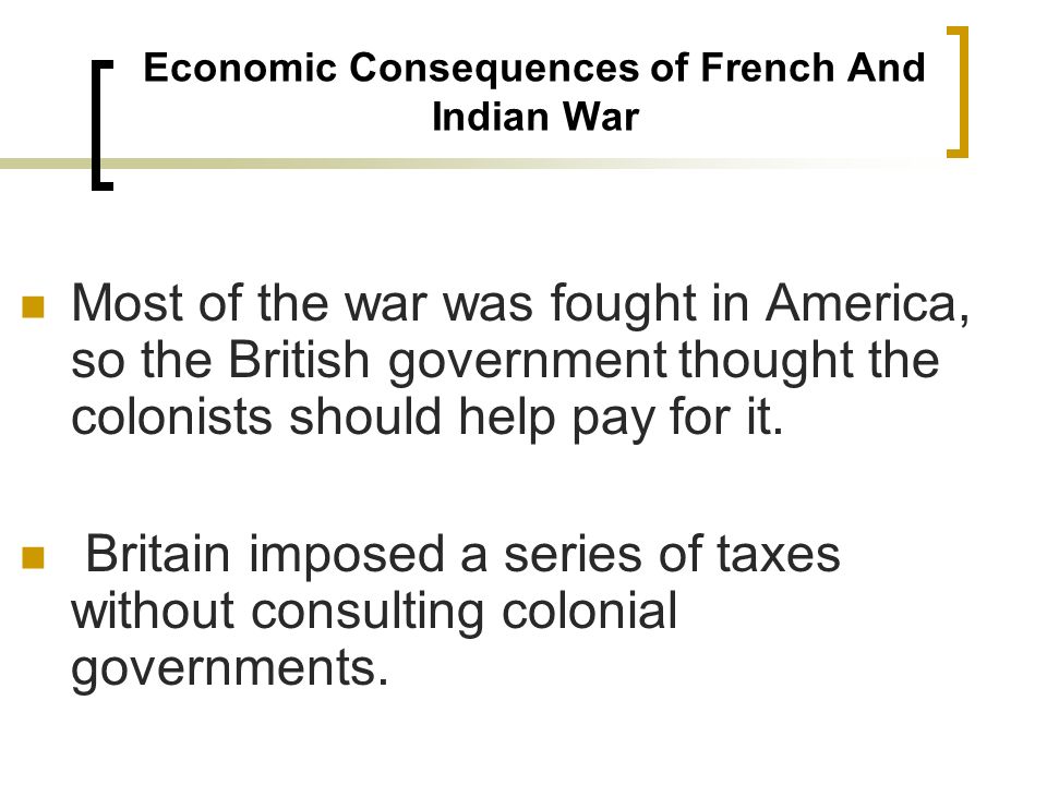 Economic Consequences of French And Indian War Most of the war was fought in America, so the British government thought the colonists should help pay for it.