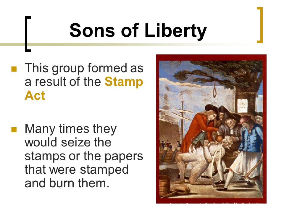 Sons of Liberty This group formed as a result of the Stamp Act Many times they would seize the stamps or the papers that were stamped and burn them.