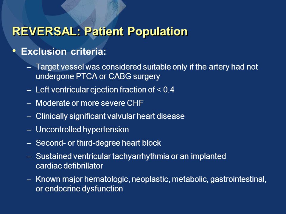 REVERSAL: Patient Population Exclusion criteria: –Target vessel was considered suitable only if the artery had not undergone PTCA or CABG surgery –Left ventricular ejection fraction of < 0.4 –Moderate or more severe CHF –Clinically significant valvular heart disease –Uncontrolled hypertension –Second- or third-degree heart block –Sustained ventricular tachyarrhythmia or an implanted cardiac defibrillator –Known major hematologic, neoplastic, metabolic, gastrointestinal, or endocrine dysfunction