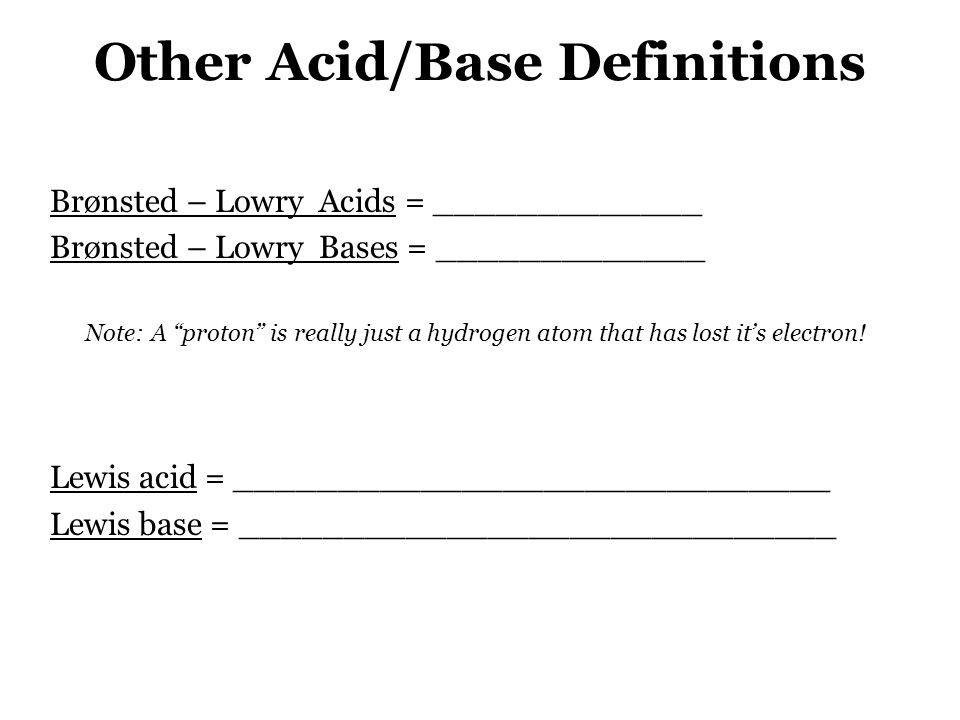 Other Acid/Base Definitions Brønsted – Lowry Acids = _____________ Brønsted – Lowry Bases = _____________ Note: A proton is really just a hydrogen atom that has lost it’s electron.