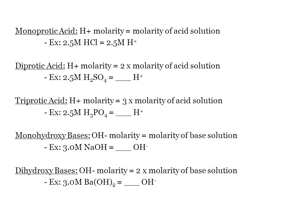 Monoprotic Acid: H+ molarity = molarity of acid solution - Ex: 2.5M HCl = 2.5M H + Diprotic Acid: H+ molarity = 2 x molarity of acid solution - Ex: 2.5M H 2 SO 4 = ___ H + Triprotic Acid: H+ molarity = 3 x molarity of acid solution - Ex: 2.5M H 3 PO 4 = ___ H + Monohydroxy Bases: OH- molarity = molarity of base solution - Ex: 3.0M NaOH = ___ OH - Dihydroxy Bases: OH- molarity = 2 x molarity of base solution - Ex: 3.0M Ba(OH) 2 = ___ OH -