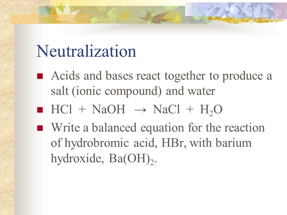 Neutralization Acids and bases react together to produce a salt (ionic compound) and water HCl + NaOH → NaCl + H 2 O Write a balanced equation for the reaction of hydrobromic acid, HBr, with barium hydroxide, Ba(OH) 2.