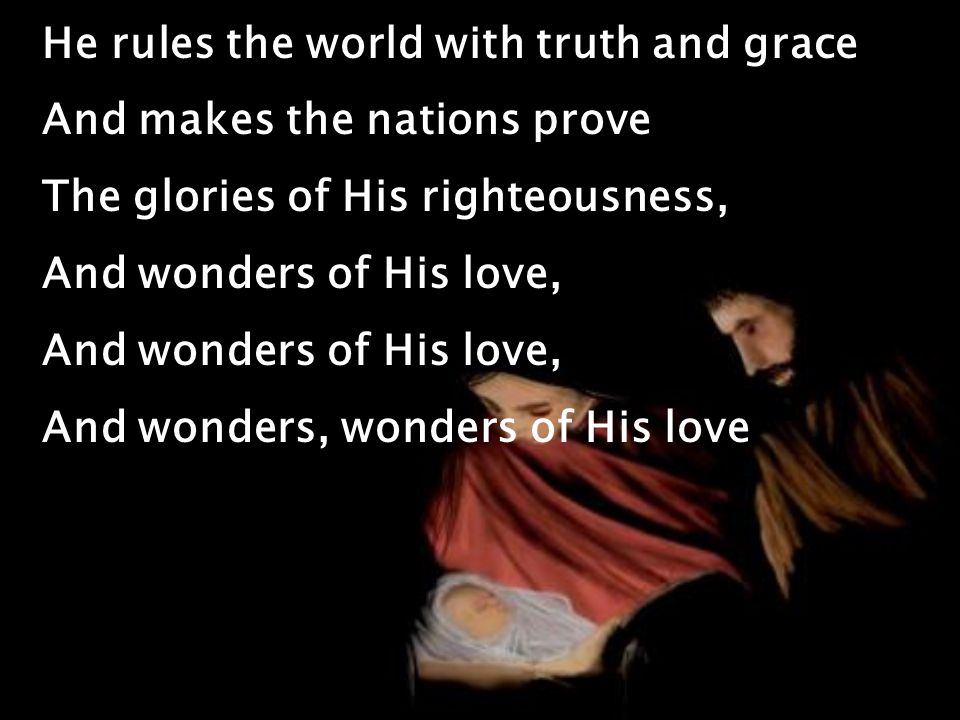 He rules the world with truth and grace And makes the nations prove The glories of His righteousness, And wonders of His love, And wonders, wonders of His love