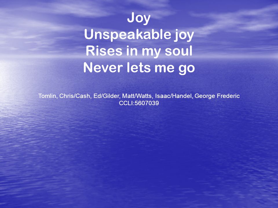 Joy Unspeakable joy Rises in my soul Never lets me go Tomlin, Chris/Cash, Ed/Gilder, Matt/Watts, Isaac/Handel, George Frederic CCLI: