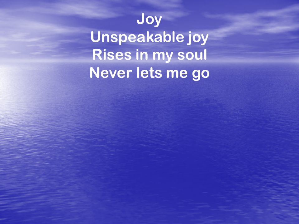 Joy Unspeakable joy Rises in my soul Never lets me go