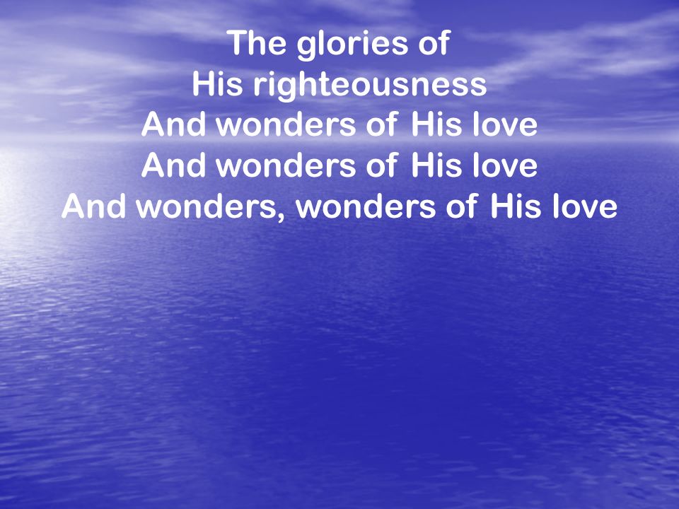 The glories of His righteousness And wonders of His love And wonders, wonders of His love