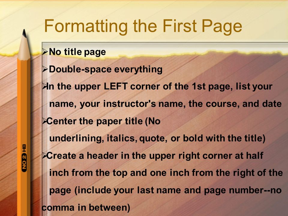 Formatting the First Page  No title page  Double-space everything  In the upper LEFT corner of the 1st page, list your name, your instructor s name, the course, and date  Center the paper title (No underlining, italics, quote, or bold with the title)  Create a header in the upper right corner at half inch from the top and one inch from the right of the page (include your last name and page number--no comma in between)