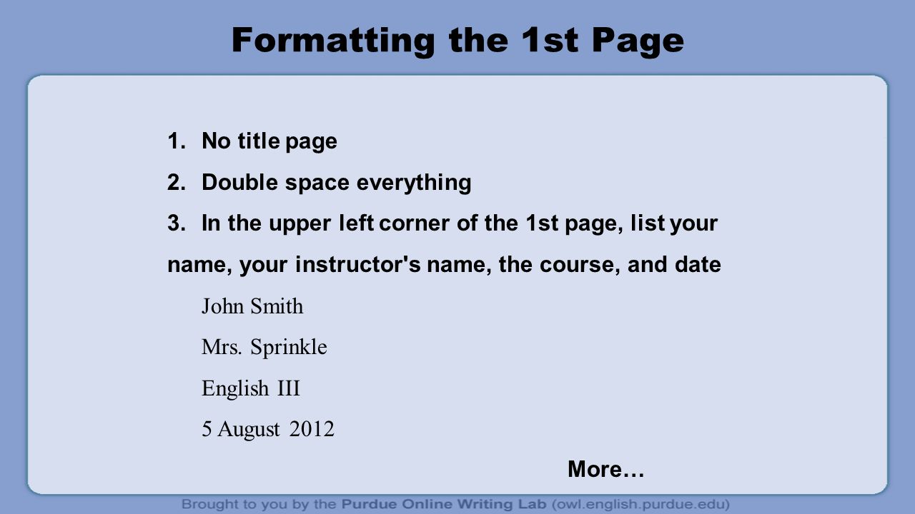 Formatting the 1st Page 1.No title page 2.Double space everything 3.In the upper left corner of the 1st page, list your name, your instructor s name, the course, and date John Smith Mrs.