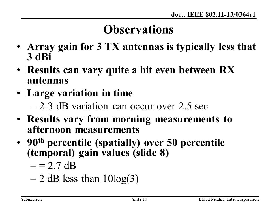 doc.: IEEE /0364r1 Submission Observations Array gain for 3 TX antennas is typically less that 3 dBi Results can vary quite a bit even between RX antennas Large variation in time –2-3 dB variation can occur over 2.5 sec Results vary from morning measurements to afternoon measurements 90 th percentile (spatially) over 50 percentile (temporal) gain values (slide 8) –= 2.7 dB –2 dB less than 10log(3) Eldad Perahia, Intel CorporationSlide 10