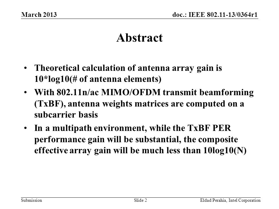 doc.: IEEE /0364r1 Submission Abstract Theoretical calculation of antenna array gain is 10*log10(# of antenna elements) With n/ac MIMO/OFDM transmit beamforming (TxBF), antenna weights matrices are computed on a subcarrier basis In a multipath environment, while the TxBF PER performance gain will be substantial, the composite effective array gain will be much less than 10log10(N) Eldad Perahia, Intel CorporationSlide 2 March 2013