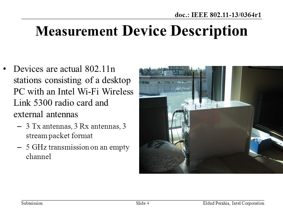 doc.: IEEE /0364r1 Submission Measurement Device Description Devices are actual n stations consisting of a desktop PC with an Intel Wi-Fi Wireless Link 5300 radio card and external antennas – 3 Tx antennas, 3 Rx antennas, 3 stream packet format – 5 GHz transmission on an empty channel Eldad Perahia, Intel CorporationSlide 4