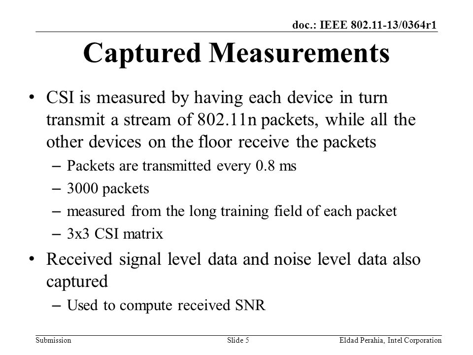 doc.: IEEE /0364r1 Submission Captured Measurements CSI is measured by having each device in turn transmit a stream of n packets, while all the other devices on the floor receive the packets – Packets are transmitted every 0.8 ms – 3000 packets – measured from the long training field of each packet – 3x3 CSI matrix Received signal level data and noise level data also captured – Used to compute received SNR Eldad Perahia, Intel CorporationSlide 5