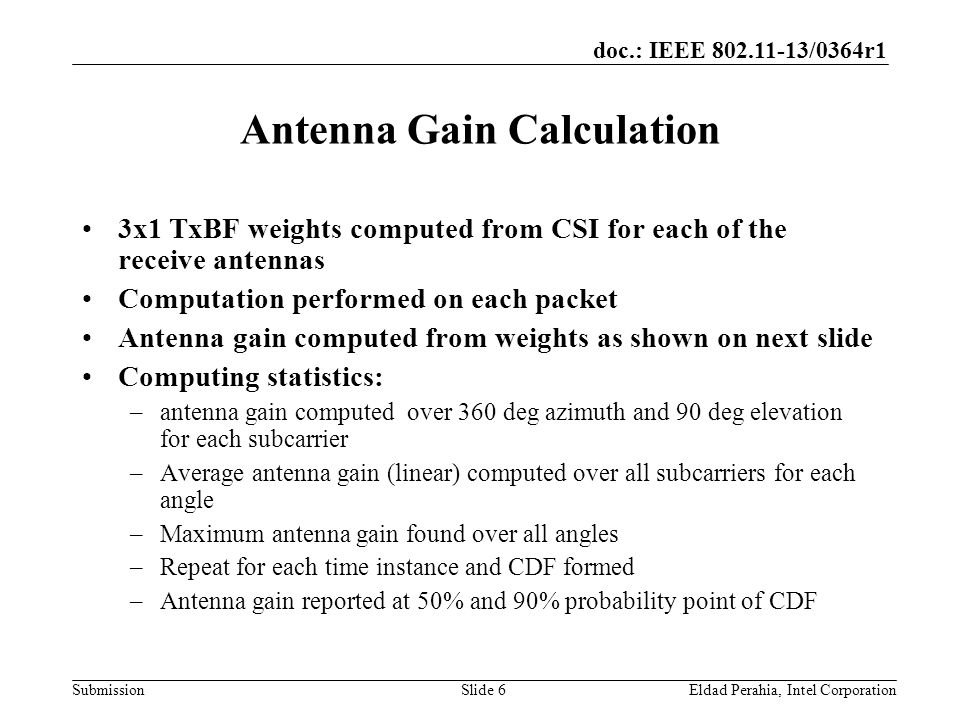 doc.: IEEE /0364r1 Submission Antenna Gain Calculation 3x1 TxBF weights computed from CSI for each of the receive antennas Computation performed on each packet Antenna gain computed from weights as shown on next slide Computing statistics: –antenna gain computed over 360 deg azimuth and 90 deg elevation for each subcarrier –Average antenna gain (linear) computed over all subcarriers for each angle –Maximum antenna gain found over all angles –Repeat for each time instance and CDF formed –Antenna gain reported at 50% and 90% probability point of CDF Eldad Perahia, Intel CorporationSlide 6