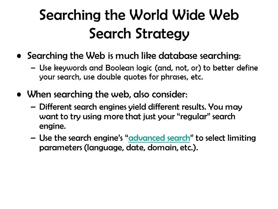 Searching the World Wide Web Search Strategy Searching the Web is much like database searching: –Use keywords and Boolean logic (and, not, or) to better define your search, use double quotes for phrases, etc.