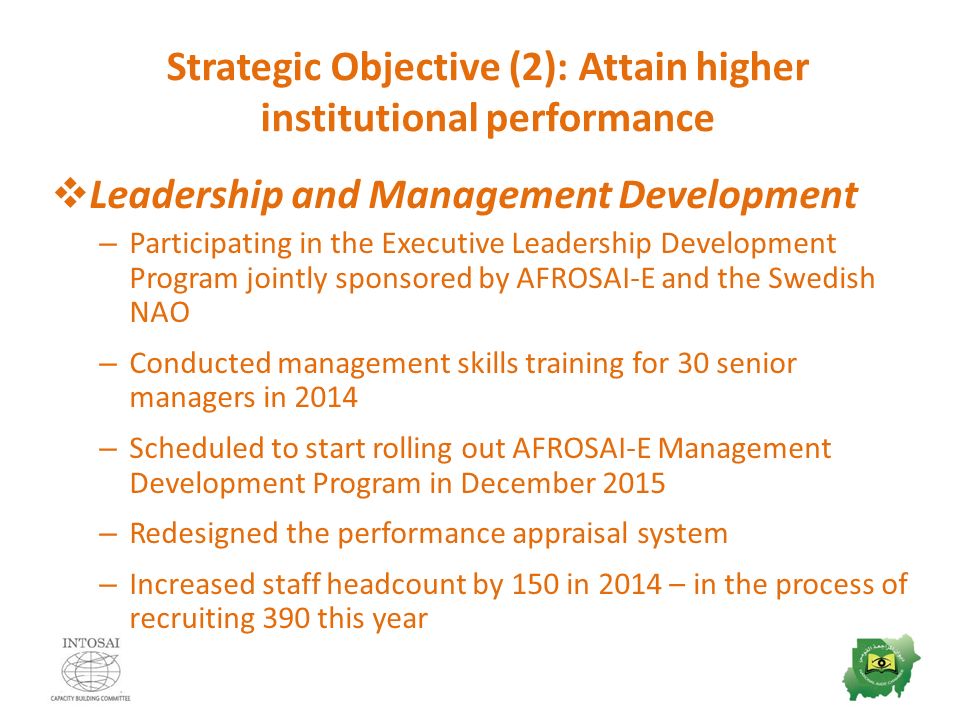 Strategic Objective (2): Attain higher institutional performance  Leadership and Management Development – Participating in the Executive Leadership Development Program jointly sponsored by AFROSAI-E and the Swedish NAO – Conducted management skills training for 30 senior managers in 2014 – Scheduled to start rolling out AFROSAI-E Management Development Program in December 2015 – Redesigned the performance appraisal system – Increased staff headcount by 150 in 2014 – in the process of recruiting 390 this year