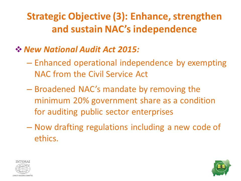 Strategic Objective (3): Enhance, strengthen and sustain NAC’s independence  New National Audit Act 2015: – Enhanced operational independence by exempting NAC from the Civil Service Act – Broadened NAC’s mandate by removing the minimum 20% government share as a condition for auditing public sector enterprises – Now drafting regulations including a new code of ethics.