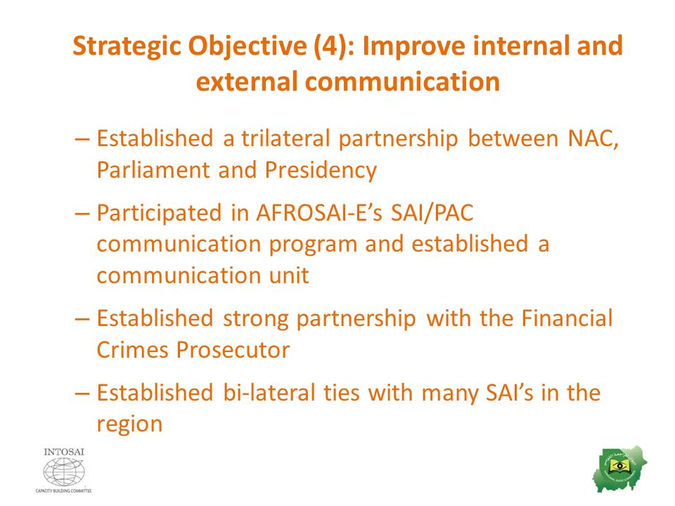 Strategic Objective (4): Improve internal and external communication – Established a trilateral partnership between NAC, Parliament and Presidency – Participated in AFROSAI-E’s SAI/PAC communication program and established a communication unit – Established strong partnership with the Financial Crimes Prosecutor – Established bi-lateral ties with many SAI’s in the region