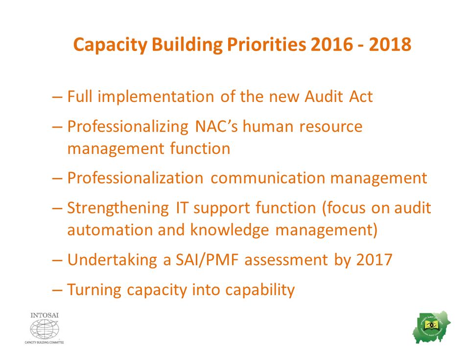 Capacity Building Priorities – Full implementation of the new Audit Act – Professionalizing NAC’s human resource management function – Professionalization communication management – Strengthening IT support function (focus on audit automation and knowledge management) – Undertaking a SAI/PMF assessment by 2017 – Turning capacity into capability