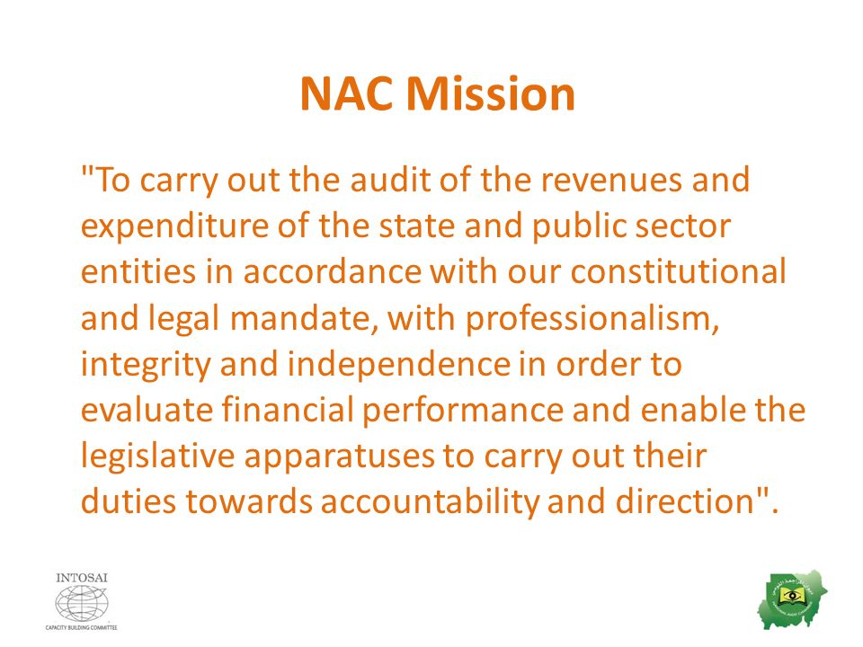 NAC Mission To carry out the audit of the revenues and expenditure of the state and public sector entities in accordance with our constitutional and legal mandate, with professionalism, integrity and independence in order to evaluate financial performance and enable the legislative apparatuses to carry out their duties towards accountability and direction .