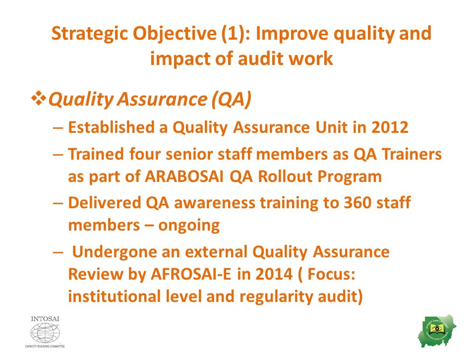 Strategic Objective (1): Improve quality and impact of audit work  Quality Assurance (QA) – Established a Quality Assurance Unit in 2012 – Trained four senior staff members as QA Trainers as part of ARABOSAI QA Rollout Program – Delivered QA awareness training to 360 staff members – ongoing – Undergone an external Quality Assurance Review by AFROSAI-E in 2014 ( Focus: institutional level and regularity audit)