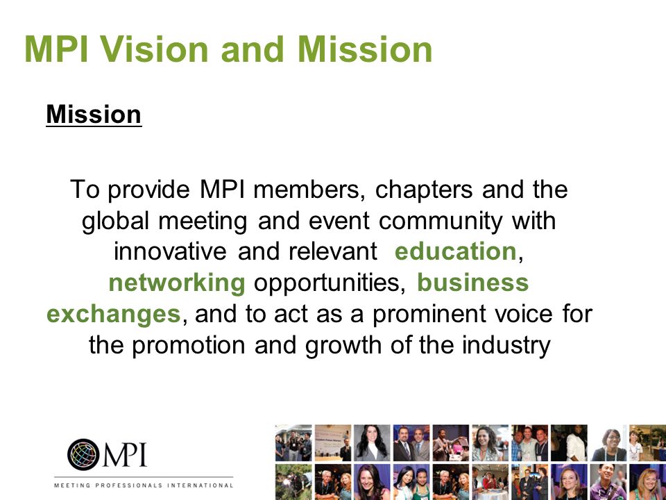 MPI Vision and Mission Mission To provide MPI members, chapters and the global meeting and event community with innovative and relevant education, networking opportunities, business exchanges, and to act as a prominent voice for the promotion and growth of the industry
