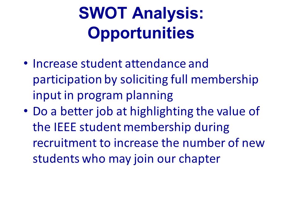 SWOT Analysis: Opportunities Increase student attendance and participation by soliciting full membership input in program planning Do a better job at highlighting the value of the IEEE student membership during recruitment to increase the number of new students who may join our chapter