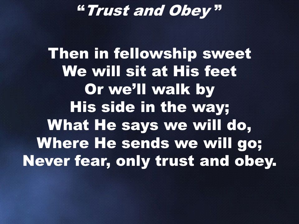Trust and Obey Then in fellowship sweet We will sit at His feet Or we’ll walk by His side in the way; What He says we will do, Where He sends we will go; Never fear, only trust and obey.