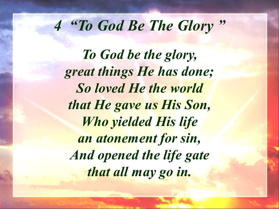 To God be the glory, great things He has done; So loved He the world that He gave us His Son, Who yielded His life an atonement for sin, And opened the life gate that all may go in.