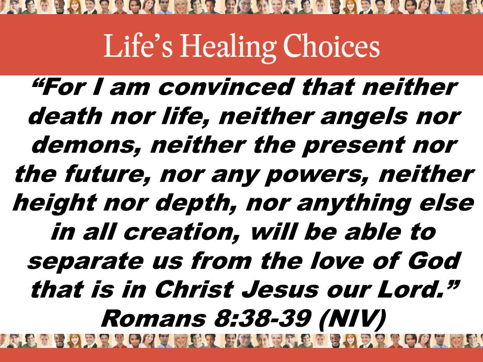 For I am convinced that neither death nor life, neither angels nor demons, neither the present nor the future, nor any powers, neither height nor depth, nor anything else in all creation, will be able to separate us from the love of God that is in Christ Jesus our Lord. Romans 8:38-39 (NIV)