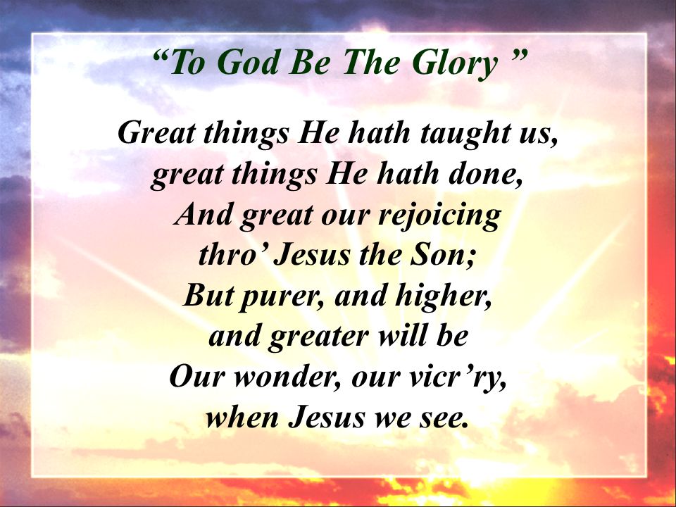 Great things He hath taught us, great things He hath done, And great our rejoicing thro’ Jesus the Son; But purer, and higher, and greater will be Our wonder, our vicr’ry, when Jesus we see.