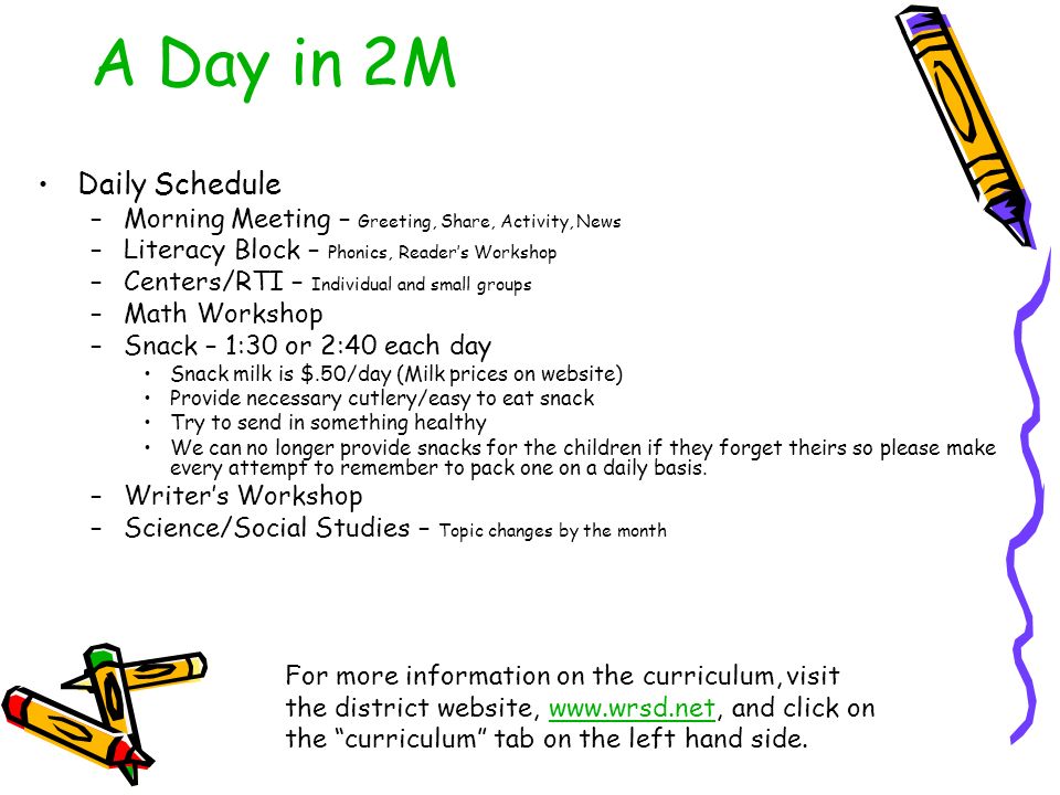 A Day in 2M Daily Schedule –Morning Meeting – Greeting, Share, Activity, News –Literacy Block – Phonics, Reader’s Workshop –Centers/RTI – Individual and small groups –Math Workshop –Snack – 1:30 or 2:40 each day Snack milk is $.50/day (Milk prices on website) Provide necessary cutlery/easy to eat snack Try to send in something healthy We can no longer provide snacks for the children if they forget theirs so please make every attempt to remember to pack one on a daily basis.