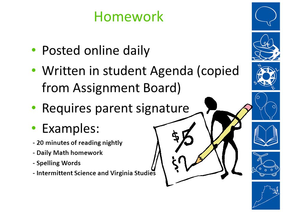 Homework Posted online daily Written in student Agenda (copied from Assignment Board) Requires parent signature Examples: - 20 minutes of reading nightly - Daily Math homework - Spelling Words - Intermittent Science and Virginia Studies