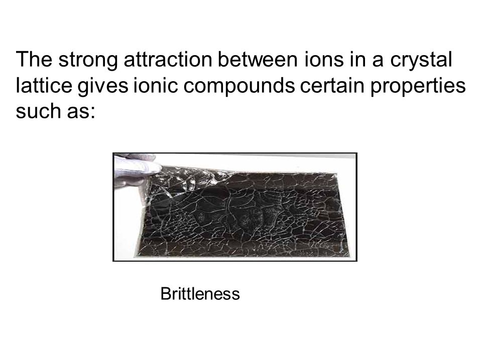 The strong attraction between ions in a crystal lattice gives ionic compounds certain properties such as: Brittleness