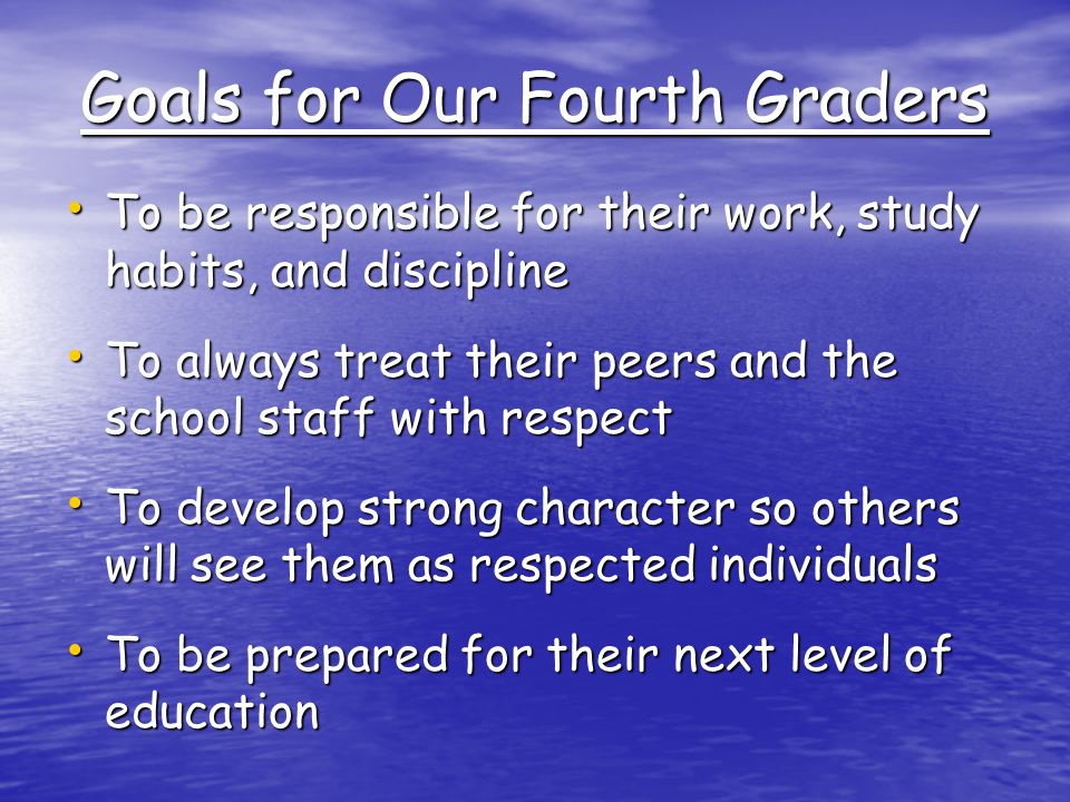 Goals for Our Fourth Graders To be responsible for their work, study habits, and discipline To be responsible for their work, study habits, and discipline To always treat their peers and the school staff with respect To always treat their peers and the school staff with respect To develop strong character so others will see them as respected individuals To develop strong character so others will see them as respected individuals To be prepared for their next level of education To be prepared for their next level of education