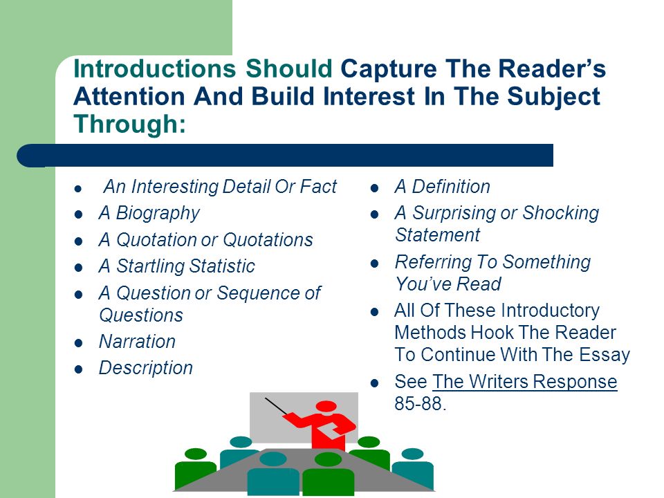 Introductions Should Capture The Reader’s Attention And Build Interest In The Subject Through: An Interesting Detail Or Fact A Biography A Quotation or Quotations A Startling Statistic A Question or Sequence of Questions Narration Description A Definition A Surprising or Shocking Statement Referring To Something You’ve Read All Of These Introductory Methods Hook The Reader To Continue With The Essay See The Writers Response