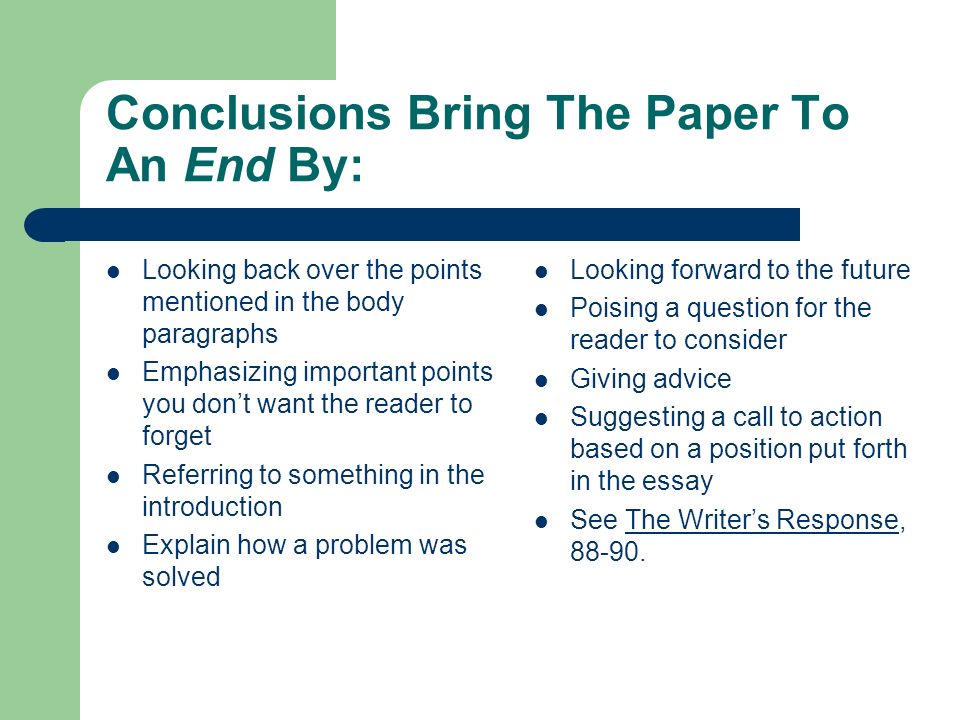 Conclusions Bring The Paper To An End By: Looking back over the points mentioned in the body paragraphs Emphasizing important points you don’t want the reader to forget Referring to something in the introduction Explain how a problem was solved Looking forward to the future Poising a question for the reader to consider Giving advice Suggesting a call to action based on a position put forth in the essay See The Writer’s Response,
