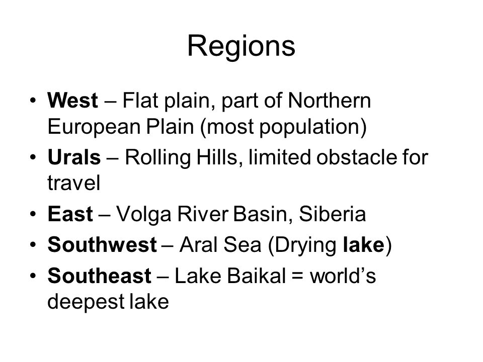 Regions West – Flat plain, part of Northern European Plain (most population) Urals – Rolling Hills, limited obstacle for travel East – Volga River Basin, Siberia Southwest – Aral Sea (Drying lake) Southeast – Lake Baikal = world’s deepest lake