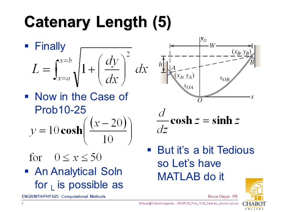 ENGR-25_Prob_10-25_Catenary_Solution.ppt.ppt 6 Bruce Mayer, PE ENGR/MTH/PHYS25: Computational Methods Catenary Length (5)  Finally  Now in the Case of Prob10-25  An Analytical Soln for L is possible as  But it’s a bit Tedious so Let’s have MATLAB do it