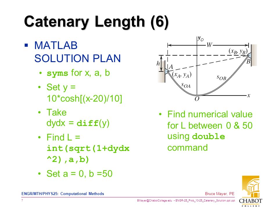 ENGR-25_Prob_10-25_Catenary_Solution.ppt.ppt 7 Bruce Mayer, PE ENGR/MTH/PHYS25: Computational Methods Catenary Length (6)  MATLAB SOLUTION PLAN syms for x, a, b Set y = 10*cosh[(x-20)/10] Take dydx = diff (y) Find L = int(sqrt(1+dydx ^2),a,b) Set a = 0, b =50 Find numerical value for L between 0 & 50 using double command