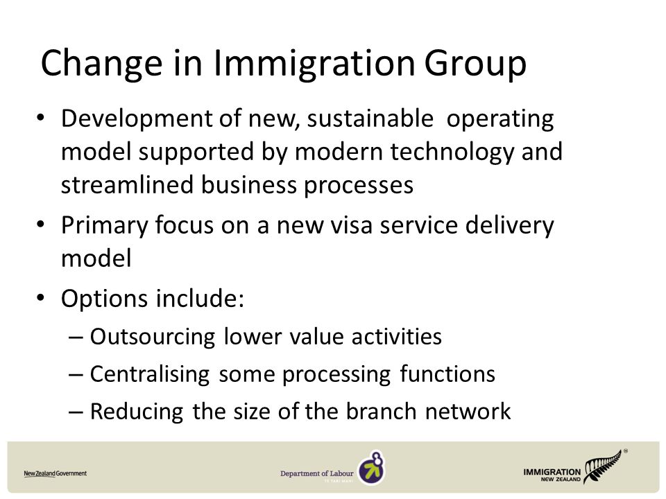 Change in Immigration Group Development of new, sustainable operating model supported by modern technology and streamlined business processes Primary focus on a new visa service delivery model Options include: – Outsourcing lower value activities – Centralising some processing functions – Reducing the size of the branch network