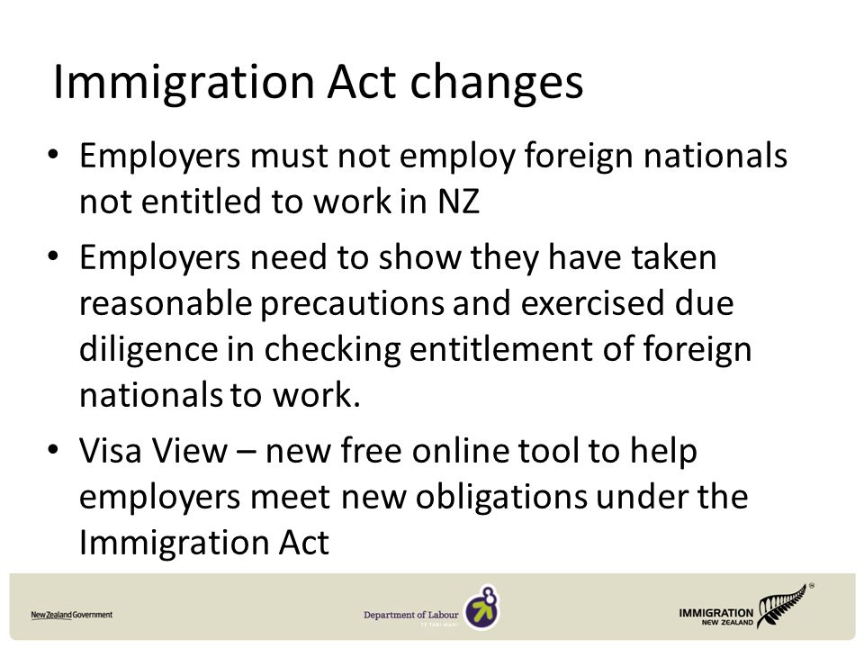 Immigration Act changes Employers must not employ foreign nationals not entitled to work in NZ Employers need to show they have taken reasonable precautions and exercised due diligence in checking entitlement of foreign nationals to work.