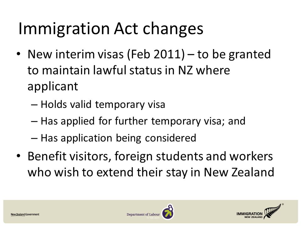 Immigration Act changes New interim visas (Feb 2011) – to be granted to maintain lawful status in NZ where applicant – Holds valid temporary visa – Has applied for further temporary visa; and – Has application being considered Benefit visitors, foreign students and workers who wish to extend their stay in New Zealand