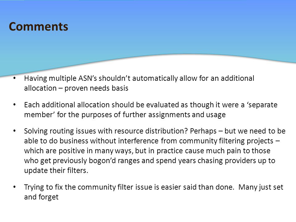 Comments Having multiple ASN’s shouldn’t automatically allow for an additional allocation – proven needs basis Each additional allocation should be evaluated as though it were a ‘separate member’ for the purposes of further assignments and usage Solving routing issues with resource distribution.