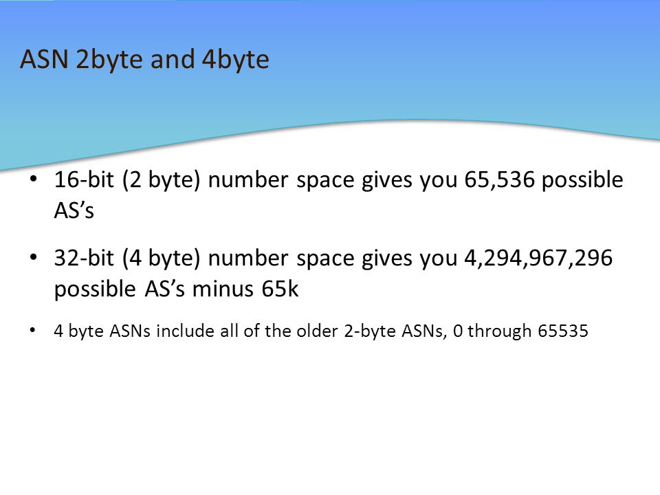 ASN 2byte and 4byte 16-bit (2 byte) number space gives you 65,536 possible AS’s 32-bit (4 byte) number space gives you 4,294,967,296 possible AS’s minus 65k 4 byte ASNs include all of the older 2-byte ASNs, 0 through 65535