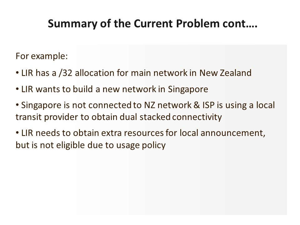 For example: LIR has a /32 allocation for main network in New Zealand LIR wants to build a new network in Singapore Singapore is not connected to NZ network & ISP is using a local transit provider to obtain dual stacked connectivity LIR needs to obtain extra resources for local announcement, but is not eligible due to usage policy Summary of the Current Problem cont….