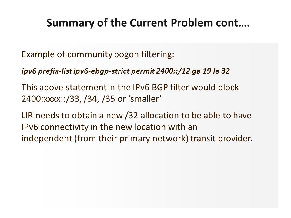 Example of community bogon filtering: ipv6 prefix-list ipv6-ebgp-strict permit 2400::/12 ge 19 le 32 This above statement in the IPv6 BGP filter would block 2400:xxxx::/33, /34, /35 or ‘smaller’ LIR needs to obtain a new /32 allocation to be able to have IPv6 connectivity in the new location with an independent (from their primary network) transit provider.