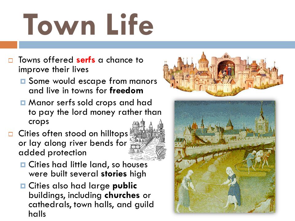 Town Life  Towns offered serfs a chance to improve their lives  Some would escape from manors and live in towns for freedom  Manor serfs sold crops and had to pay the lord money rather than crops  Cities often stood on hilltops or lay along river bends for added protection  Cities had little land, so houses were built several stories high  Cities also had large public buildings, including churches or cathedrals, town halls, and guild halls